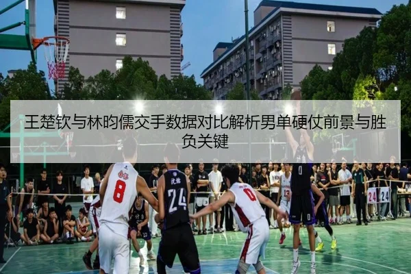 王楚钦与林昀儒交手数据对比解析男单硬仗前景与胜负关键