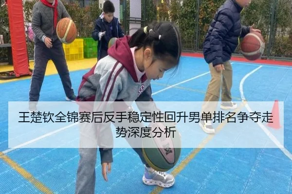 王楚钦全锦赛后反手稳定性回升男单排名争夺走势深度分析